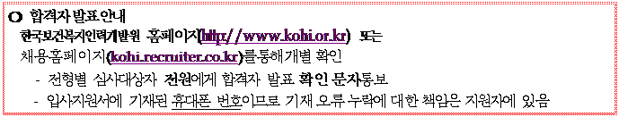 텍스트 상자: ❍	합격자 발표 안내
한국보건복지인력개발원 홈페이지(http://www.kohi.or.kr) 또는 채용홈페이지(kohi.recruiter.co.kr)를 통해 개별 확인
-	전형별 심사대상자 전원에게 합격자 발표 확인 문자 통보
-	입사지원서에 기재된 휴대폰 번호이므로 기재 오류 누락에 대한 책임은 지원자에 있음
