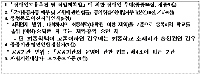 텍스트 상자: 1.「장애인고용촉진 및 직업재활법」에 의한 장애인 우대(중증10점, 경증5점)
2.「국가유공자 등 예우 및 지원에 관한 법률」등의 취업지원대상자 우대(본인 10점, 기타 5점)
3. 충청북도 이전지역 인재(5점)
* 지역인재 범위 : 대학까지의 최종학력(대학원 이상 제외)을 기준으로 충북지역 학교를 졸업 (예정)·중퇴한 자 또는 재학·휴학 중인 자
- 단 최종학력이 고졸이하인 경우에는 최종학교 소재지가 충청권인 경우
4. 공공기관 청년인턴 경험자(3점)
* 공공기관 범위 : 「공공기관의 운영에 관한 법률」제4조에 따른 기관
5. 자립지원대상자 : 보호종료아동 (3점)
